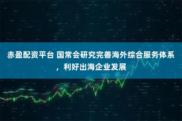 赤盈配资平台 国常会研究完善海外综合服务体系，利好出海企业发展