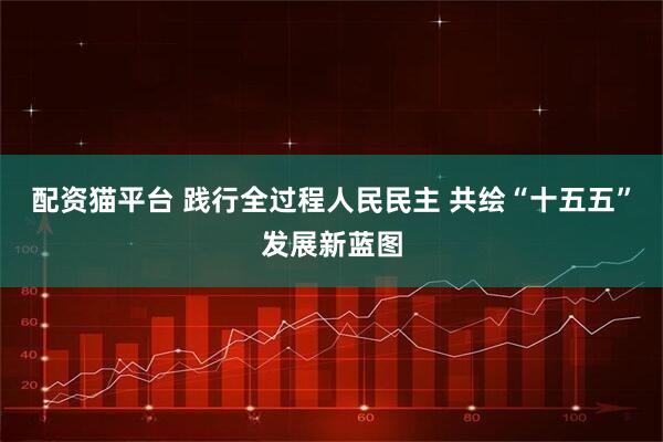 配资猫平台 践行全过程人民民主 共绘“十五五”发展新蓝图