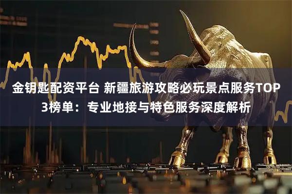 金钥匙配资平台 新疆旅游攻略必玩景点服务TOP3榜单：专业地接与特色服务深度解析