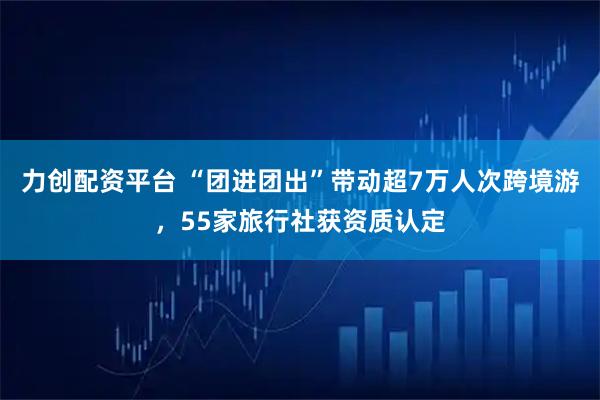 力创配资平台 “团进团出”带动超7万人次跨境游，55家旅行社获资质认定