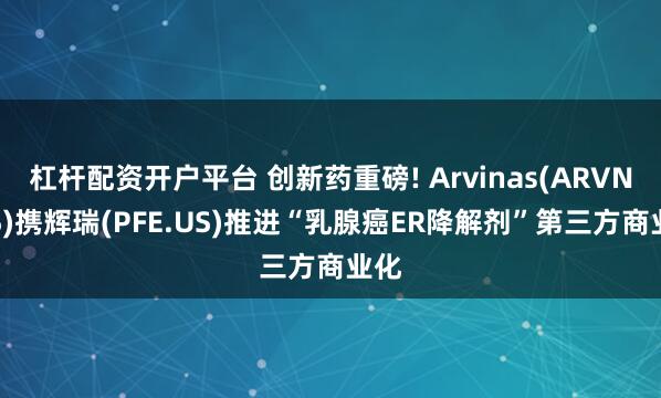 杠杆配资开户平台 创新药重磅! Arvinas(ARVN.US)携辉瑞(PFE.US)推进“乳腺癌ER降解剂”第三方商业化