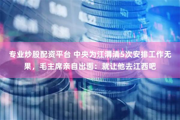 专业炒股配资平台 中央为江渭清5次安排工作无果，毛主席亲自出面：就让他去江西吧