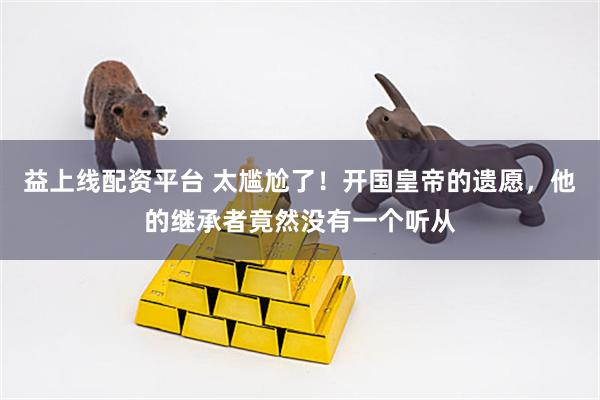 益上线配资平台 太尴尬了！开国皇帝的遗愿，他的继承者竟然没有一个听从