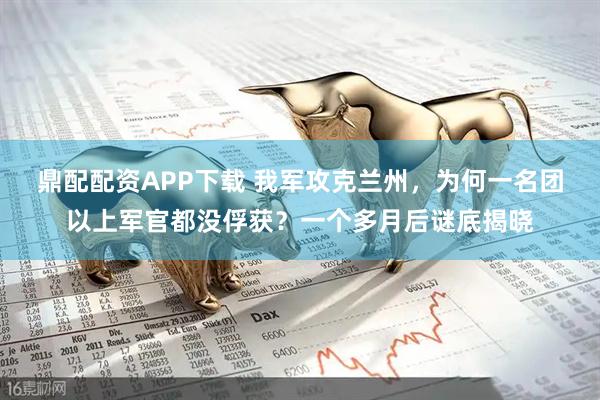 鼎配配资APP下载 我军攻克兰州，为何一名团以上军官都没俘获？一个多月后谜底揭晓