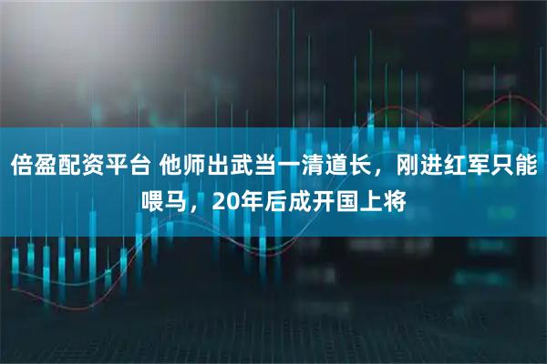 倍盈配资平台 他师出武当一清道长，刚进红军只能喂马，20年后成开国上将