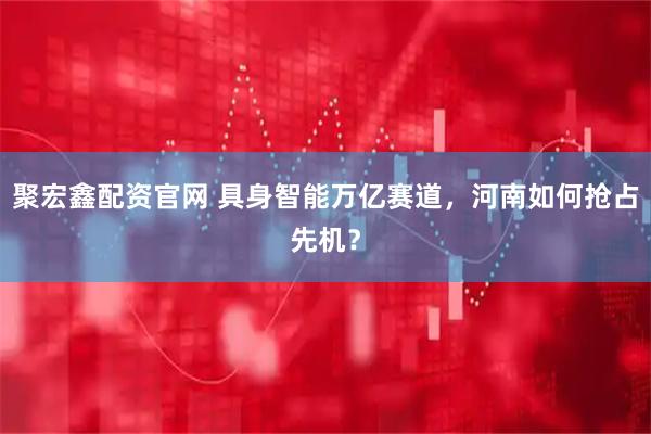 聚宏鑫配资官网 具身智能万亿赛道，河南如何抢占先机？
