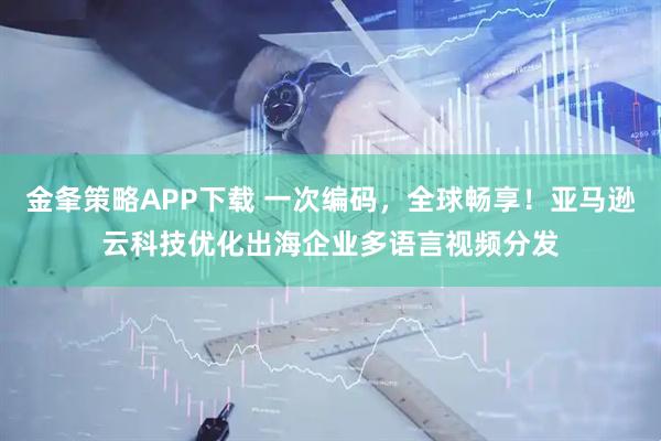 金夆策略APP下载 一次编码，全球畅享！亚马逊云科技优化出海企业多语言视频分发
