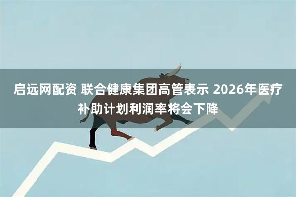 启远网配资 联合健康集团高管表示 2026年医疗补助计划利润率将会下降