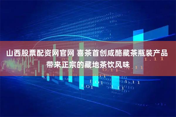 山西股票配资网官网 喜茶首创咸酪藏茶瓶装产品 带来正宗的藏地茶饮风味