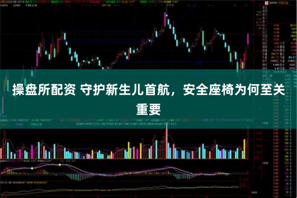 操盘所配资 守护新生儿首航，安全座椅为何至关重要