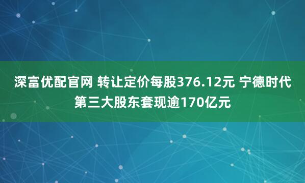 深富优配官网 转让定价每股376.12元 宁德时代第三大股东套现逾170亿元