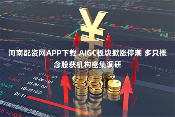 河南配资网APP下载 AIGC板块掀涨停潮 多只概念股获机构密集调研