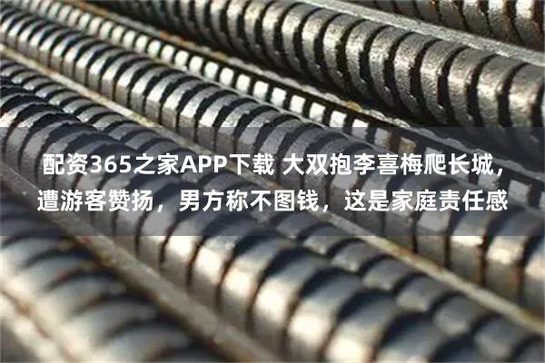 配资365之家APP下载 大双抱李喜梅爬长城，遭游客赞扬，男方称不图钱，这是家庭责任感