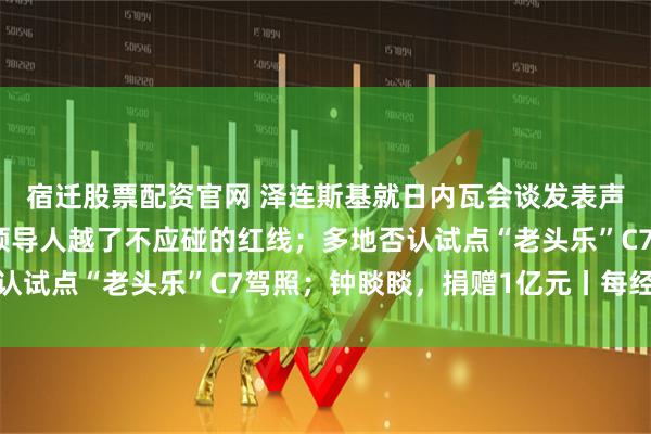 宿迁股票配资官网 泽连斯基就日内瓦会谈发表声明；王毅：日本现职领导人越了不应碰的红线；多地否认试点“老头乐”C7驾照；钟睒睒，捐赠1亿元丨每经早参