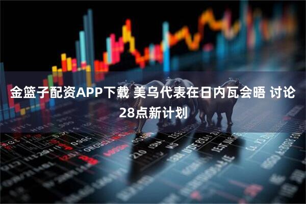 金篮子配资APP下载 美乌代表在日内瓦会晤 讨论28点新计划