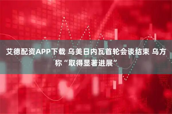 艾德配资APP下载 乌美日内瓦首轮会谈结束 乌方称“取得显著进展”
