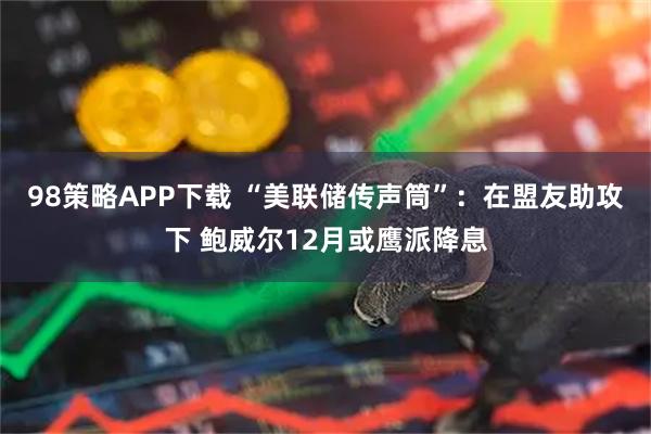 98策略APP下载 “美联储传声筒”：在盟友助攻下 鲍威尔12月或鹰派降息