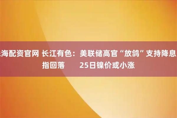 珠海配资官网 长江有色：美联储高官“放鸽”支持降息美指回落       25日镍价或小涨