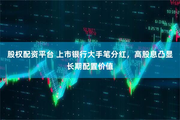 股权配资平台 上市银行大手笔分红，高股息凸显长期配置价值