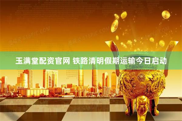 玉满堂配资官网 铁路清明假期运输今日启动