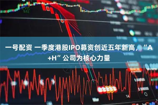 一号配资 一季度港股IPO募资创近五年新高，“A+H”公司为核心力量