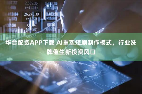 华合配资APP下载 AI重塑短剧制作模式，行业洗牌催生新投资风口