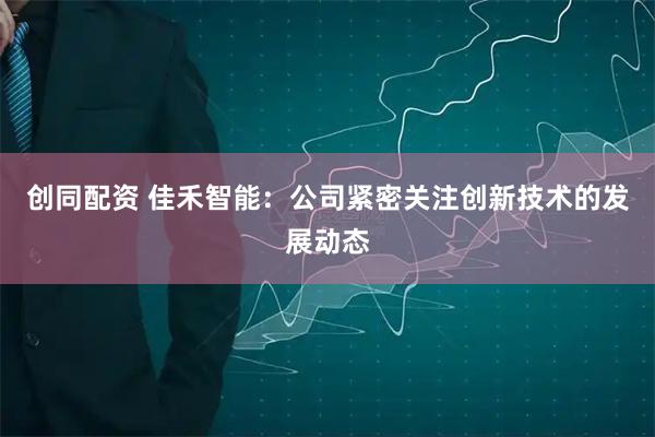 创同配资 佳禾智能：公司紧密关注创新技术的发展动态