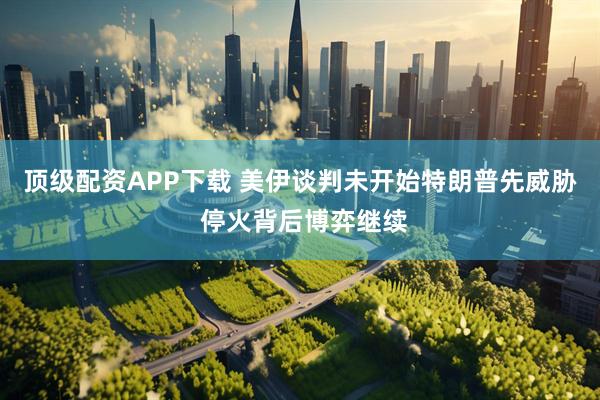 顶级配资APP下载 美伊谈判未开始特朗普先威胁 停火背后博弈继续