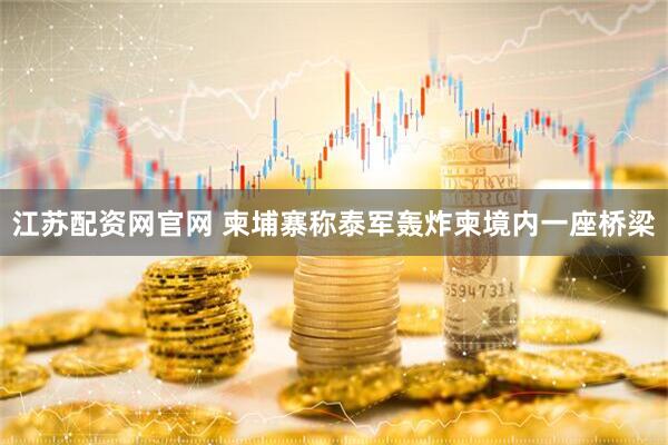 江苏配资网官网 柬埔寨称泰军轰炸柬境内一座桥梁