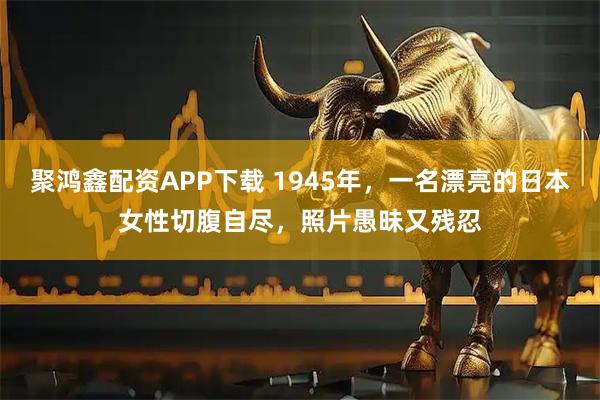 聚鸿鑫配资APP下载 1945年，一名漂亮的日本女性切腹自尽，照片愚昧又残忍