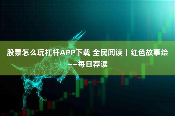 股票怎么玩杠杆APP下载 全民阅读丨红色故事绘——每日荐读