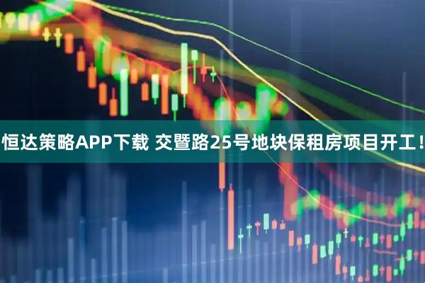 恒达策略APP下载 交暨路25号地块保租房项目开工！