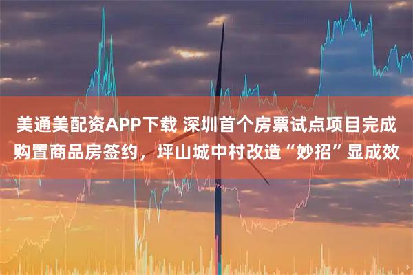 美通美配资APP下载 深圳首个房票试点项目完成购置商品房签约，坪山城中村改造“妙招”显成效