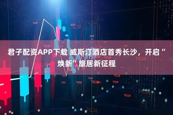 君子配资APP下载 威斯汀酒店首秀长沙，开启“焕新”旅居新征程