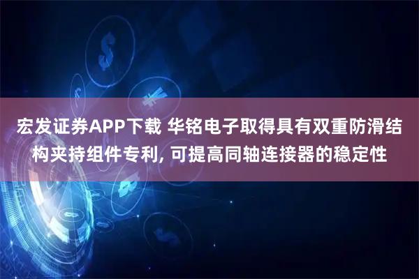 宏发证券APP下载 华铭电子取得具有双重防滑结构夹持组件专利, 可提高同轴连接器的稳定性