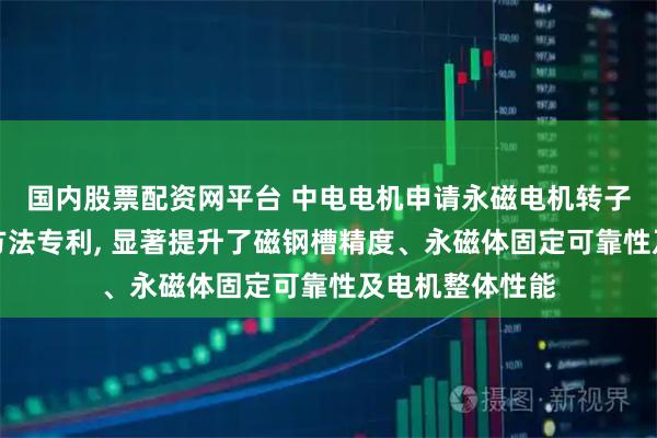 国内股票配资网平台 中电电机申请永磁电机转子铁心及其装配方法专利, 显著提升了磁钢槽精度、永磁体固定可靠性及电机整体性能