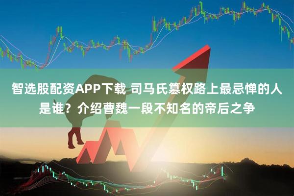 智选股配资APP下载 司马氏篡权路上最忌惮的人是谁？介绍曹魏一段不知名的帝后之争