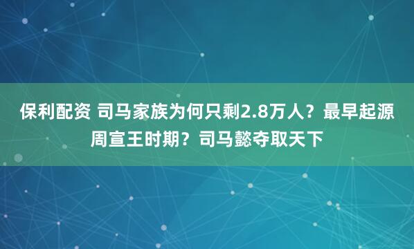 保利配资 司马家族为何只剩2.8万人？最早起源周宣王时期？司马懿夺取天下