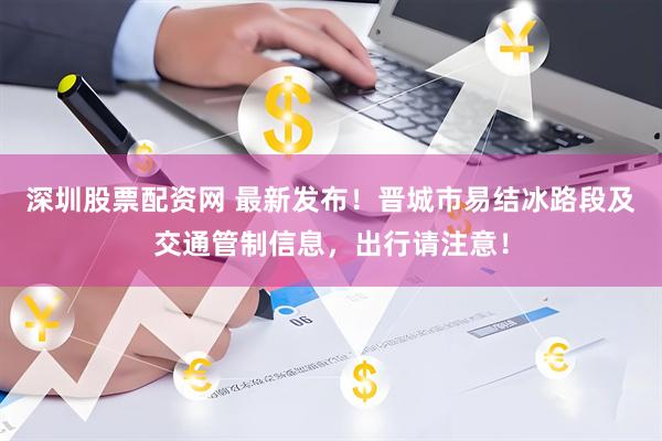 深圳股票配资网 最新发布！晋城市易结冰路段及交通管制信息，出行请注意！