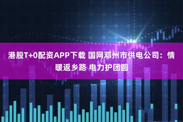 港股T+0配资APP下载 国网邓州市供电公司：情暖返乡路 电力护团圆