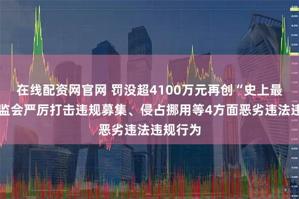 在线配资网官网 罚没超4100万元再创“史上最重” 证监会严厉打击违规募集、侵占挪用等4方面恶劣违法违规行为