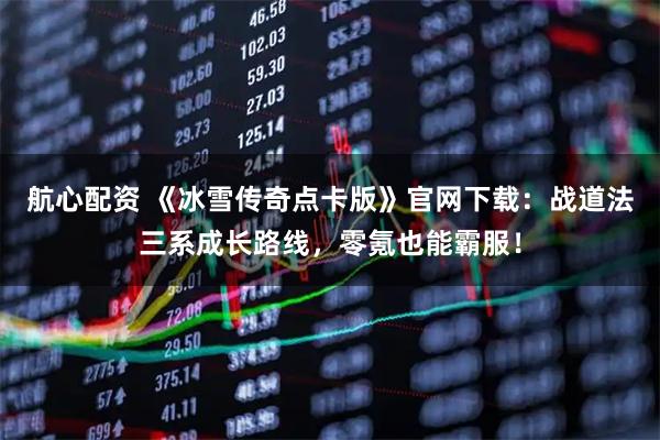 航心配资 《冰雪传奇点卡版》官网下载：战道法三系成长路线，零氪也能霸服！