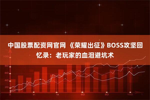 中国股票配资网官网 《荣耀出征》BOSS攻坚回忆录：老玩家的血泪避坑术