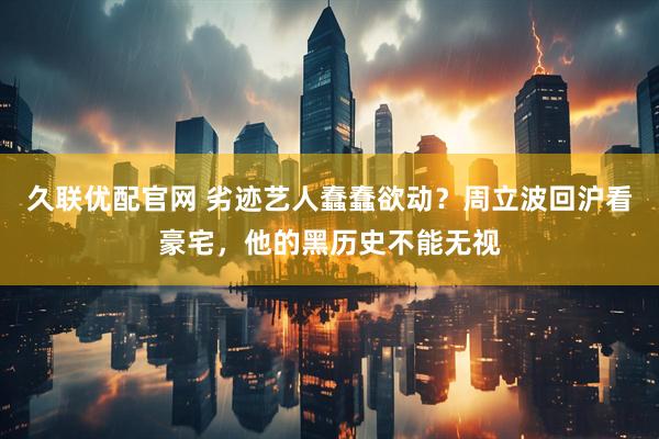 久联优配官网 劣迹艺人蠢蠢欲动？周立波回沪看豪宅，他的黑历史不能无视
