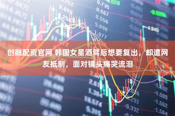 创融配资官网 韩国女星酒驾后想要复出，却遭网友抵制，面对镜头痛哭流泪