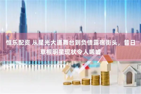 恒乐配资 从星光大道舞台到负债露宿街头，昔日草根明星现状令人唏嘘